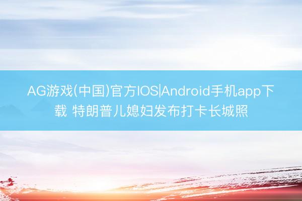 AG游戏(中国)官方IOS|Android手机app下载 特朗普儿媳妇发布打卡长城照