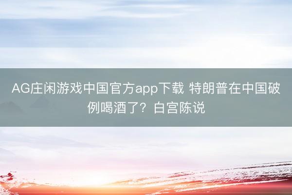 AG庄闲游戏中国官方app下载 特朗普在中国破例喝酒了？白宫陈说