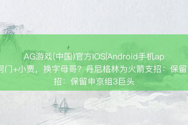 AG游戏(中国)官方IOS|Android手机app下载 送出阿门+小贾，换字母哥？丹尼格林为火箭支招：保留申京组3巨头