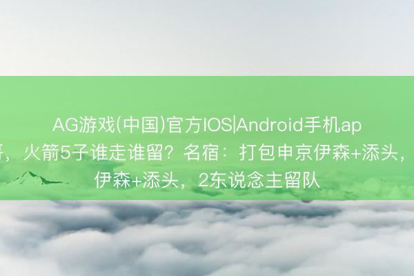 AG游戏(中国)官方IOS|Android手机app下载 换字母哥，火箭5子谁走谁留？名宿：打包申京伊森+添头，2东说念主留队