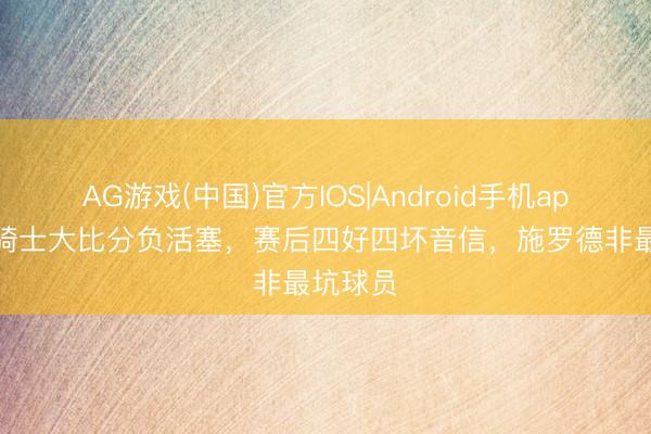 AG游戏(中国)官方IOS|Android手机app下载 骑士大比分负活塞，赛后四好四坏音信，施罗德非最坑球员