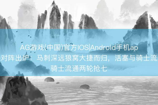 AG游戏(中国)官方IOS|Android手机app下载 西决对阵出炉：马刺深远狼窝大捷而归，活塞与骑士流通两轮抢七