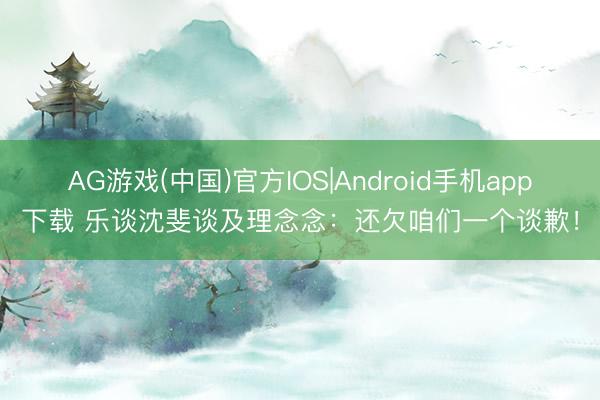 AG游戏(中国)官方IOS|Android手机app下载 乐谈沈斐谈及理念念：还欠咱们一个谈歉！