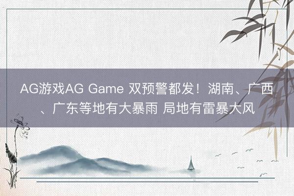 AG游戏AG Game 双预警都发！湖南、广西、广东等地有大暴雨 局地有雷暴大风