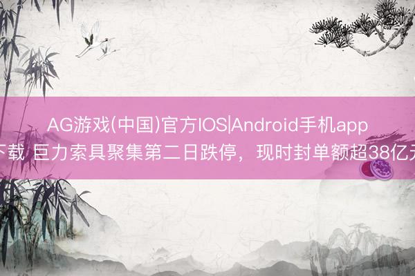 AG游戏(中国)官方IOS|Android手机app下载 巨力索具聚集第二日跌停，现时封单额超38亿元