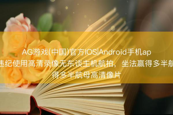 AG游戏(中国)官方IOS|Android手机app下载 罗某违纪使用高清录像无东谈主机航拍，坐法赢得多半航母高清像片