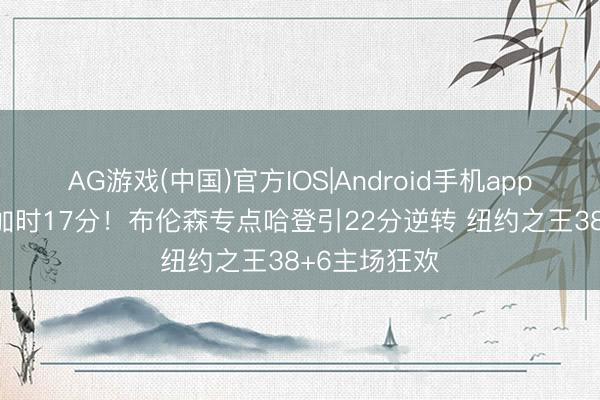 AG游戏(中国)官方IOS|Android手机app下载 小节+加时17分！布伦森专点哈登引22分逆转 纽约之王38+6主场狂欢