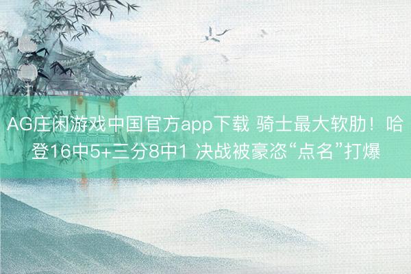 AG庄闲游戏中国官方app下载 骑士最大软肋！哈登16中5+三分8中1 决战被豪恣“点名”打爆