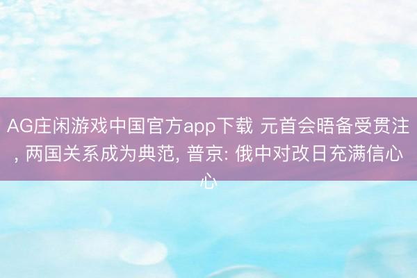 AG庄闲游戏中国官方app下载 元首会晤备受贯注， 两国关系成为典范， 普京: 俄中对改日充满信心
