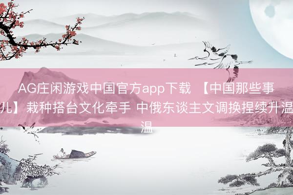 AG庄闲游戏中国官方app下载 【中国那些事儿】栽种搭台文化牵手 中俄东谈主文调换捏续升温