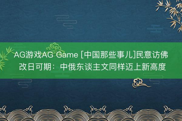 AG游戏AG Game [中国那些事儿]民意访佛 改日可期：中俄东谈主文同样迈上新高度