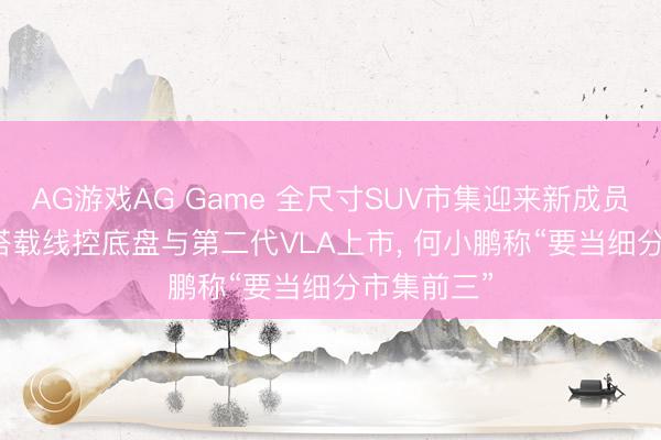 AG游戏AG Game 全尺寸SUV市集迎来新成员! 小鹏GX搭载线控底盘与第二代VLA上市, 何小鹏称“要当细分市集前三”