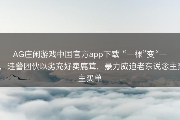 AG庄闲游戏中国官方app下载 “一棵”变“一克”,违警团伙以劣充好卖鹿茸,暴力威迫老东说念主买单