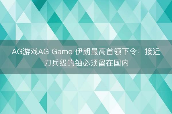 AG游戏AG Game 伊朗最高首领下令:接近刀兵级的铀必须留在国内