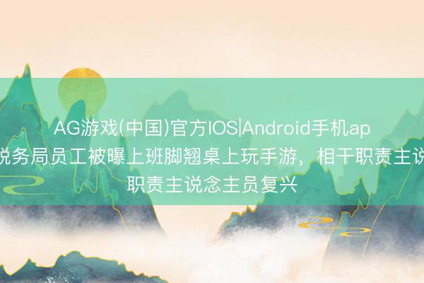 AG游戏(中国)官方IOS|Android手机app下载 一地税务局员工被曝上班脚翘桌上玩手游,相干职责主说念主员复兴