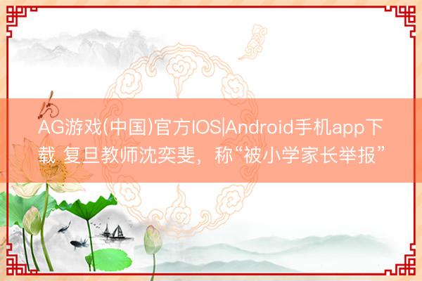 AG游戏(中国)官方IOS|Android手机app下载 复旦教师沈奕斐，称“被小学家长举报”