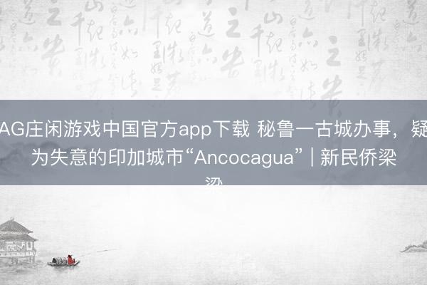 AG庄闲游戏中国官方app下载 秘鲁一古城办事，疑为失意的印加城市“Ancocagua” | 新民侨梁