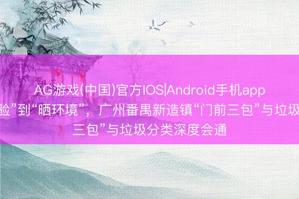 AG游戏(中国)官方IOS|Android手机app下载 从“怕查验”到“晒环境”，广州番禺新造镇“门前三包”与垃圾分类深度会通