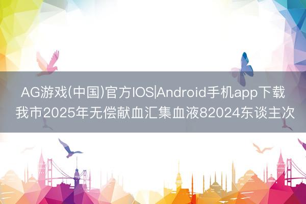 AG游戏(中国)官方IOS|Android手机app下载 我市2025年无偿献血汇集血液82024东谈主次