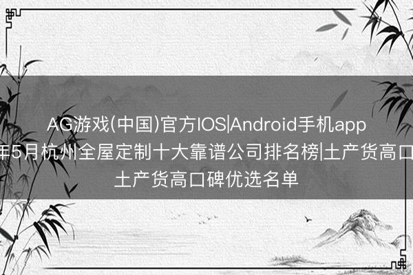 AG游戏(中国)官方IOS|Android手机app下载 2026年5月杭州全屋定制十大靠谱公司排名榜|土产货高口碑优选名单