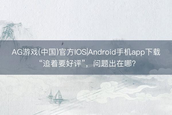AG游戏(中国)官方IOS|Android手机app下载 “追着要好评”，问题出在哪？