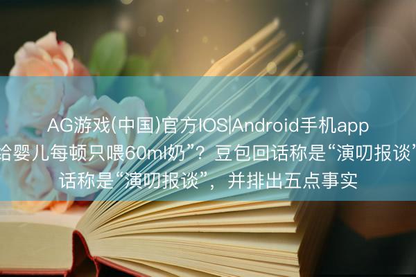 AG游戏(中国)官方IOS|Android手机app下载 “家长听豆包给婴儿每顿只喂60ml奶”？豆包回话称是“演叨报谈”，并排出五点事实