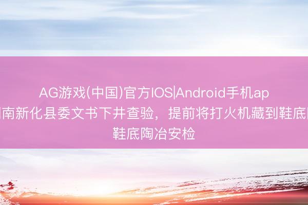 AG游戏(中国)官方IOS|Android手机app下载 湖南新化县委文书下井查验，提前将打火机藏到鞋底陶冶安检