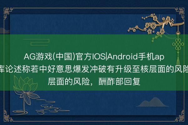 AG游戏(中国)官方IOS|Android手机app下载 英国智库论述称若中好意思爆发冲破有升级至核层面的风险，酬酢部回复