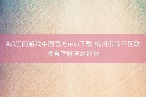 AG庄闲游戏中国官方app下载 杭州市临平区联接看望解决组通报