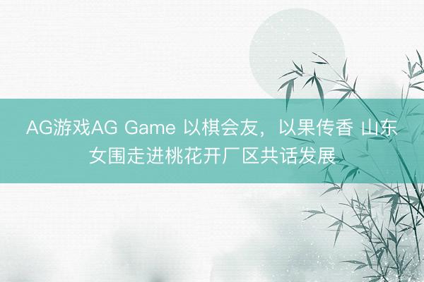 AG游戏AG Game 以棋会友，以果传香 山东女围走进桃花开厂区共话发展
