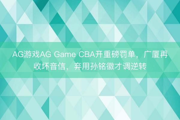 AG游戏AG Game CBA开重磅罚单，广厦再收坏音信，弃用孙铭徽才调逆转