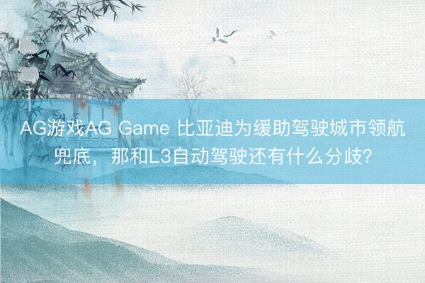 AG游戏AG Game 比亚迪为缓助驾驶城市领航兜底，那和L3自动驾驶还有什么分歧？