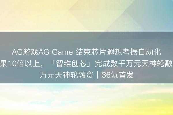 AG游戏AG Game 结束芯片遐想考据自动化，擢升设备后果10倍以上，「智维创芯」完成数千万元天神轮融资｜36氪首发