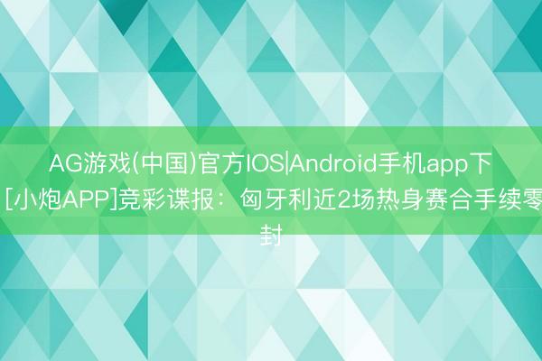 AG游戏(中国)官方IOS|Android手机app下载 [小炮APP]竞彩谍报：匈牙利近2场热身赛合手续零封