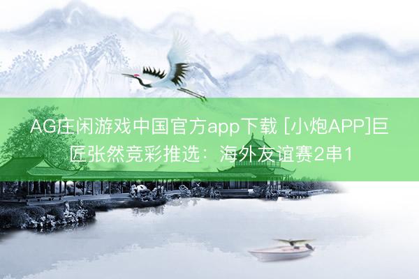 AG庄闲游戏中国官方app下载 [小炮APP]巨匠张然竞彩推选：海外友谊赛2串1