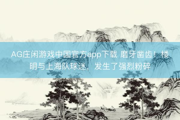 AG庄闲游戏中国官方app下载 磨牙凿齿！楼明与上海队球迷，发生了强烈粉碎
