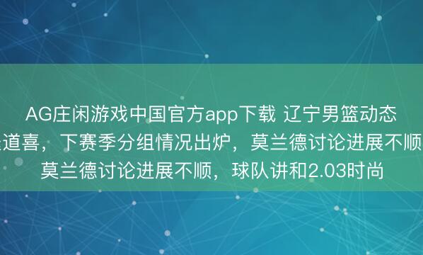 AG庄闲游戏中国官方app下载 辽宁男篮动态速递!赵继伟杨鸣送道喜,下赛季分组情况出炉,莫兰德讨论进展不顺,球队讲和2.03时尚