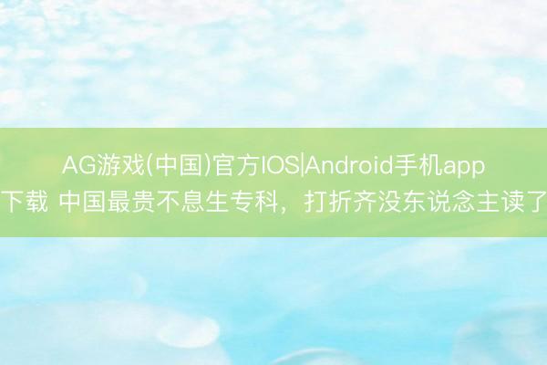AG游戏(中国)官方IOS|Android手机app下载 中国最贵不息生专科,打折齐没东说念主读了