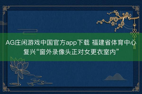 AG庄闲游戏中国官方app下载 福建省体育中心复兴“窗外录像头正对女更衣室内”
