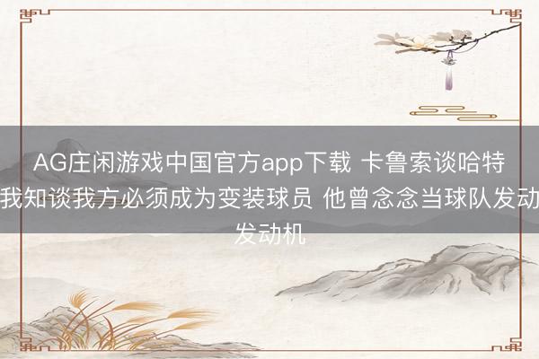 AG庄闲游戏中国官方app下载 卡鲁索谈哈特：我知谈我方必须成为变装球员 他曾念念当球队发动机