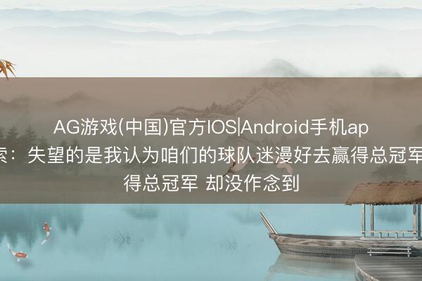 AG游戏(中国)官方IOS|Android手机app下载 卡鲁索：失望的是我认为咱们的球队迷漫好去赢得总冠军 却没作念到