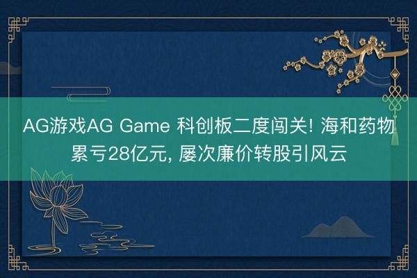 AG游戏AG Game 科创板二度闯关! 海和药物累亏28亿元， 屡次廉价转股引风云