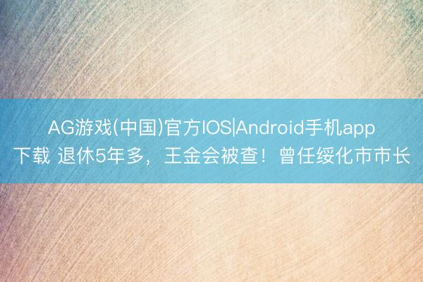AG游戏(中国)官方IOS|Android手机app下载 退休5年多,王金会被查!曾任绥化市市长