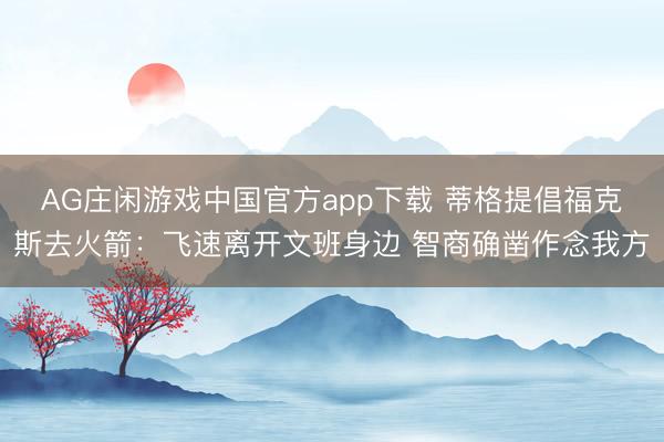 AG庄闲游戏中国官方app下载 蒂格提倡福克斯去火箭：飞速离开文班身边 智商确凿作念我方