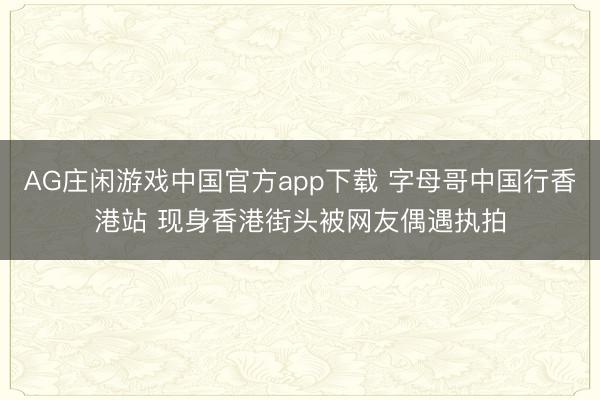AG庄闲游戏中国官方app下载 字母哥中国行香港站 现身香港街头被网友偶遇执拍