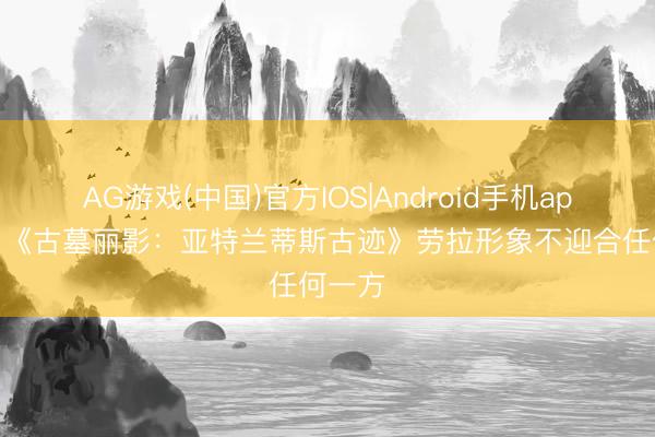 AG游戏(中国)官方IOS|Android手机app下载 《古墓丽影：亚特兰蒂斯古迹》劳拉形象不迎合任何一方