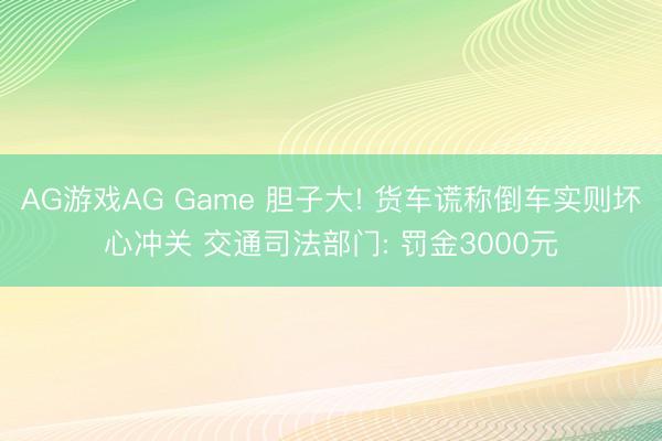 AG游戏AG Game 胆子大! 货车谎称倒车实则坏心冲关 交通司法部门: 罚金3000元
