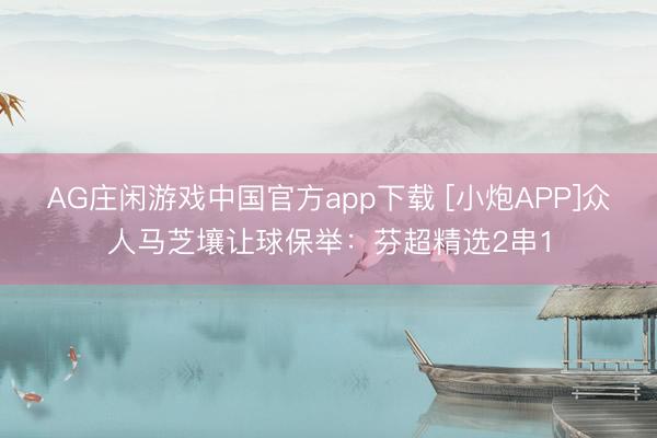 AG庄闲游戏中国官方app下载 [小炮APP]众人马芝壤让球保举：芬超精选2串1