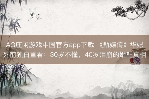 AG庄闲游戏中国官方app下载 《甄嬛传》华妃死前独白重看：30岁不懂，40岁泪崩的婚配真相