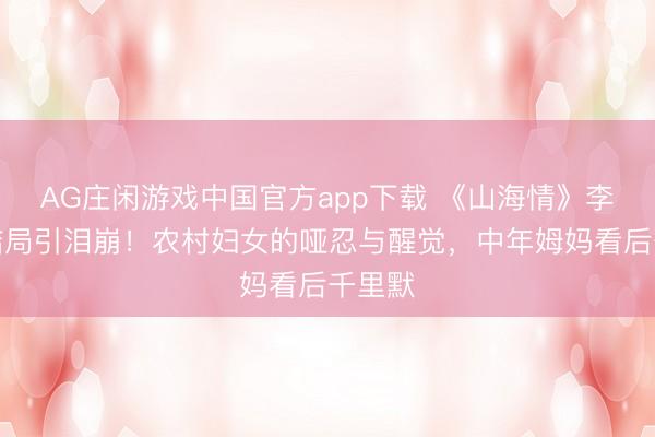 AG庄闲游戏中国官方app下载 《山海情》李水花结局引泪崩!农村妇女的哑忍与醒觉,中年姆妈看后千里默